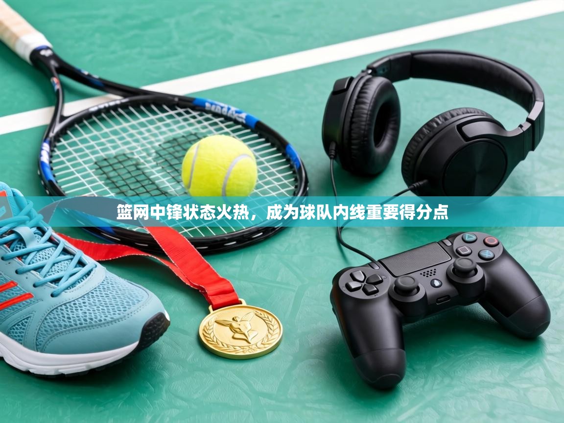 篮网中锋状态火热，成为球队内线重要得分点